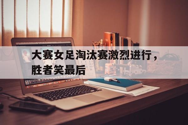 包含大赛女足淘汰赛激烈进行，胜者笑最后的词条
