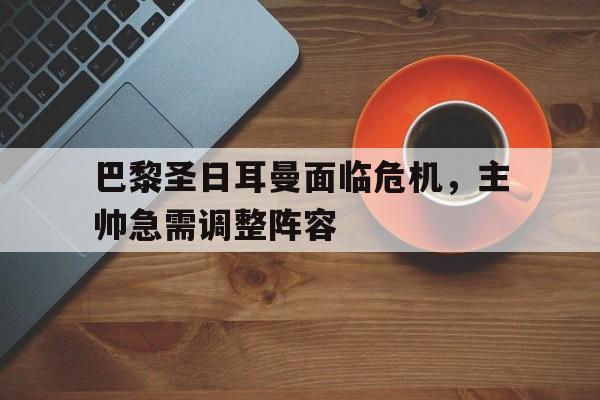 关于巴黎圣日耳曼面临危机,主帅急需调整阵容的信息