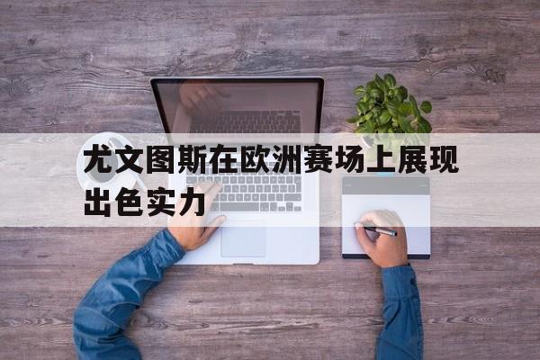 尤文图斯在欧洲赛场上展现出色实力的简单介绍