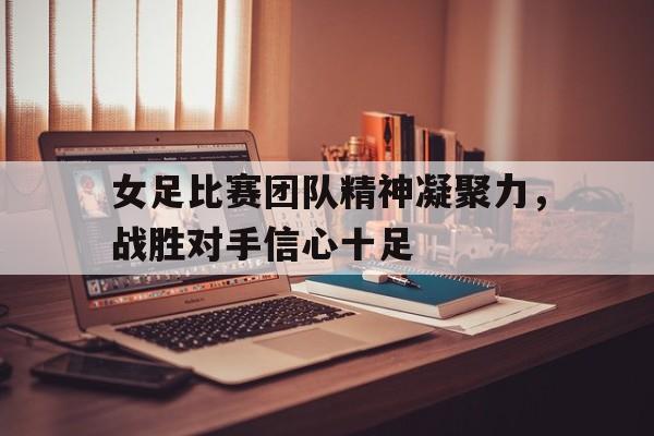 关于女足比赛团队精神凝聚力，战胜对手信心十足的信息