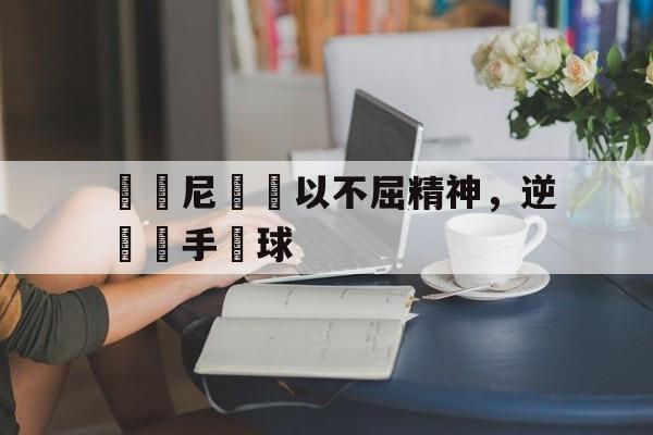 关于羅馬尼亞隊以不屈精神，逆轉對手贏球的信息