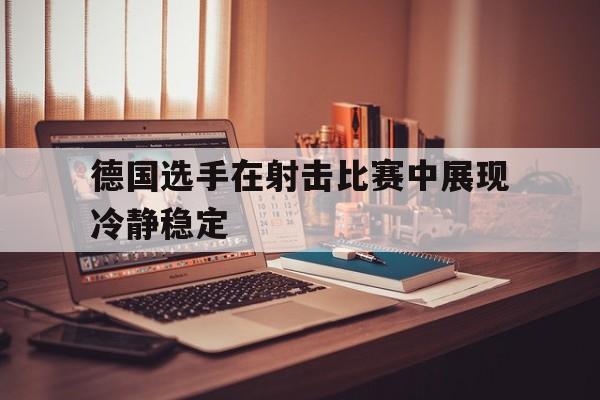 德国选手在射击比赛中展现冷静稳定