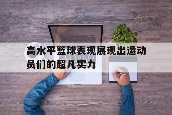 高水平篮球表现展现出运动员们的超凡实力