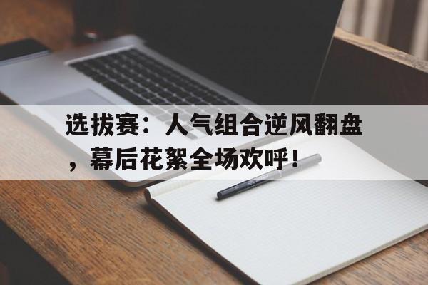 选拔赛:人气组合逆风翻盘,幕后花絮全场欢呼!