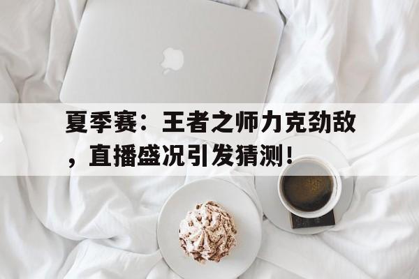 夏季赛:王者之师力克劲敌,直播盛况引发猜测!夏日王者霸主赛直播在哪看