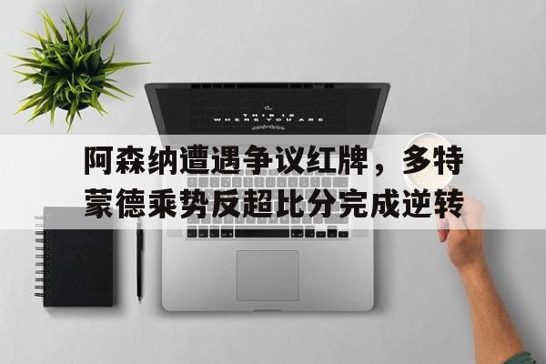 阿森纳遭遇争议红牌,多特蒙德乘势反超比分完成逆转
