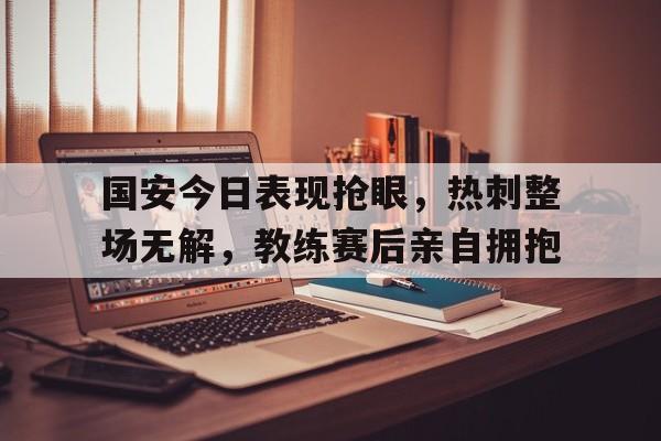 国安今日表现抢眼,热刺整场无解,教练赛后亲自拥抱