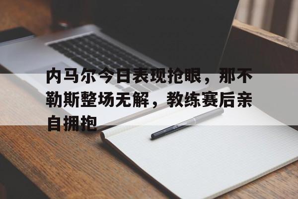 内马尔今日表现抢眼，那不勒斯整场无解，教练赛后亲自拥抱