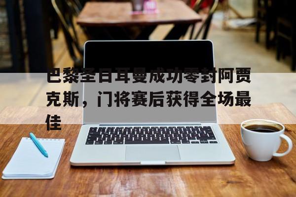巴黎圣日耳曼成功零封阿贾克斯，门将赛后获得全场最佳