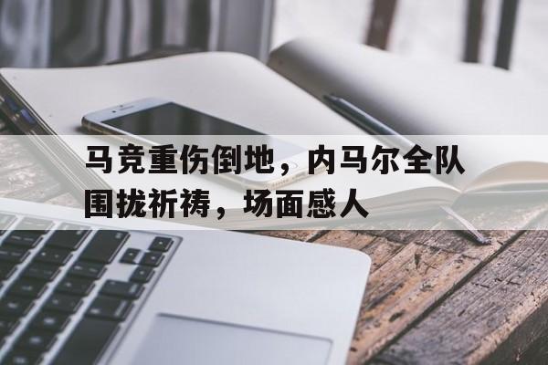 马竞重伤倒地，内马尔全队围拢祈祷，场面感人