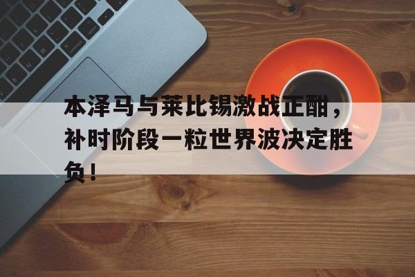 本泽马与莱比锡激战正酣，补时阶段一粒世界波决定胜负！