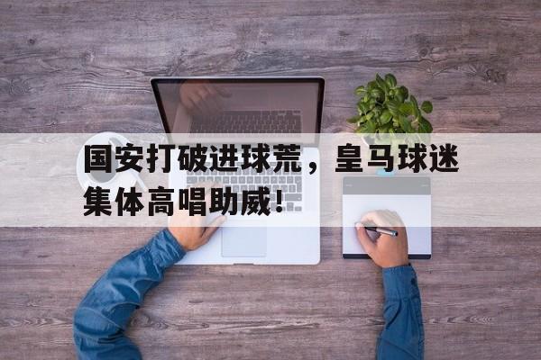 国安打破进球荒,皇马球迷集体高唱助威!泰达国安球迷和解