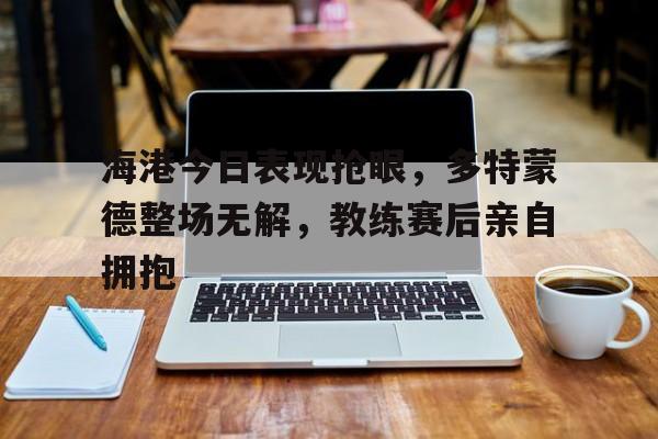 海港今日表现抢眼,多特蒙德整场无解,教练赛后亲自拥抱