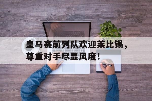皇马赛前列队欢迎莱比锡,尊重对手尽显风度!皇马对塞尔塔比分预测