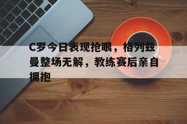 C罗今日表现抢眼,格列兹曼整场无解,教练赛后亲自拥抱